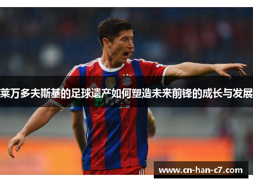 莱万多夫斯基的足球遗产如何塑造未来前锋的成长与发展 莱万多夫斯基的足球遗产如何塑造未来前锋的成长与发展