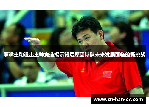 蔡斌主动退出主帅竞选揭示背后原因球队未来发展面临的新挑战 蔡斌主动退出主帅竞选揭示背后原因球队未来发展面临的新挑战